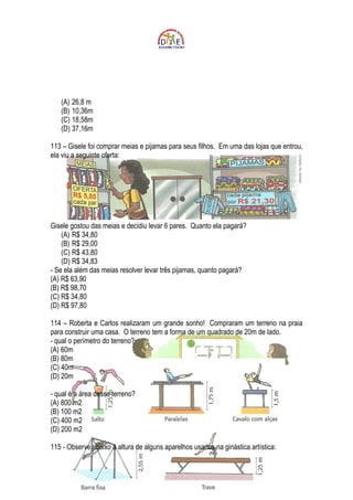 (A) 26,8 m
   (B) 10,36m
   (C) 18,58m
   (D) 37,16m

113 – Gisele foi comprar meias e pijamas para seus filhos. Em uma das lojas que entrou,
ela viu a seguinte oferta:




Gisele gostou das meias e decidiu levar 6 pares. Quanto ela pagará?
    (A) R$ 34,80
    (B) R$ 29,00
    (C) R$ 43,80
    (D) R$ 34,83
- Se ela além das meias resolver levar três pijamas, quanto pagará?
(A) R$ 63,90
(B) R$ 98,70
(C) R$ 34,80
(D) R$ 97,80

114 – Roberta e Carlos realizaram um grande sonho! Compraram um terreno na praia
para construir uma casa. O terreno tem a forma de um quadrado de 20m de lado.
- qual o perímetro do terreno?
(A) 60m
(B) 80m
(C) 40m
(D) 20m

- qual é a área desse terreno?
(A) 800 m2
(B) 100 m2
(C) 400 m2
(D) 200 m2

115 - Observe abaixo a altura de alguns aparelhos usados na ginástica artística:
 
