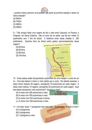 - quantos metros percorre uma pessoa que parte da primeira estação e desce na
oitava estação?
(A) 8400m
(B) 7400m
(C) 6800m
(D) 4800m

9 – Três amigos farão uma viagem de ida e volta entre Cascavel, no Paraná, e
Chapecó, em Santa Catarina. Irão no carro de um deles, que faz em média 10
quilômetros com 1 litro de álcool. A distância entre essas cidades é 290
quilômetros. Quantos litros de álcool serão gastos aproximadamente nessa
viagem?
    (A) 29 litros
    (B) 58 litros
    (C) 68 litros
    (D) 145 litros




10 – Duas balsas estão transportando automóveis de uma margem a outra de um
rio. Uma das balsas é menor e mais rápida que a outra. No sábado passado, a
balsa menor realizou 28 viagens, carregando 19 automóveis em cada viagem. A
balsa maior realizou 15 viagens, carregando 52 automóveis em cada viagem. Qual
das balsas transportou mais automóveis? Quantos a mais?
    (A) A maior com 248 automóveis a mais.
    (B) A maior com 780 automóveis a mais.
    (C) A menor com 532 automóveis a menos.
    (D) A menor com 248 automóveis a mais.


11 – Um tijolo “pesa” 1 quilograma mais meio tijolo. Quanto pesa um tijolo e meio?
   (A) 2 quilogramas
   (B) 3 quilogramas
   (C) 1 quilograma e meio
 