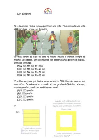 (D) 1 quilograma




12 – As ciclistas Paula e Luciana percorrem uma pista. Paula completa uma volta
em 8 minutos e Luciana, em 9 minutos.




As duas partem do início da pista no mesmo instante e mantêm sempre as
mesmas velocidades. Em que instantes elas passarão juntas pelo início da pista,
em horas e minutos.
   (A) 72 min, 144 min, 1h 12min
   (B) 64 min, 144 min, 1h e 24 min
   (C) 68 min, 122 min, 1h e 10 min
   (D) 72 min, 140 min, 1h e 05 min

13 – Uma empresa que fabrica sucos armazenou 5000 litros de suco em um
reservatório. Se todo esse suco for colocado em garrafas de ¼ de litro cada uma,
quantas garrafas poderão ser enchidas com suco?
   (A) 10.000 garrafas
   (B) 5.000 garrafas
   (C) 20.000 garrafas
   (D) 12.000 garrafas

14 –

 1 cm
 
