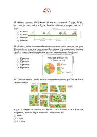15 – Helena percorreu 12,450 km de bicicleta em uma manhã. O trajeto foi feito
em 3 etapas, como indica a figura. Quantos quilômetros ela percorreu na 3ª
etapa?
   (A) 3,950 km
   (B) 1,950 km
   (C) 2,950 km
   (D) 2,590 km


16 – Na festa junina de uma escola estavam presentes muitas pessoas, das quais
30 eram alunos. As outras pessoas eram funcionários ou pais de alunos. Observe
o gráfico e descubra quantas pessoas estavam presentes nessa festa junina.

   (A) 30 pessoas
   (B) 40 pessoas
   (C) 60 pessoas
   (D) 48 pessoas




17 – Observe o mapa. A linha tracejada representa o caminho que Toni fez de sua
casa ao mercado.




- quando chegou na esquina da Avenida dos Carvalhos com a Rua das
Margaridas, Toni deu um giro à esquerda. Esse giro foi de :
(A) 1 volta
(B) ½ volta
(C) 1 ½ volta
 