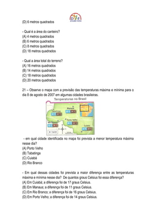 (D) 6 metros quadrados

- Qual é a área do canteiro?
(A) 4 metros quadrados
(B) 6 metros quadrados
(C) 8 metros quadrados
(D) 18 metros quadrados

- Qual a área total do terreno?
(A) 16 metros quadrados
(B) 14 metros quadrados
(C) 18 metros quadrados
(D) 20 metros quadrados

21 – Observe o mapa com a previsão das temperaturas máxima e mínima para o
dia 8 de agosto de 2007 em algumas cidades brasileiras.




 - em qual cidade identificada no mapa foi prevista a menor temperatura máxima
nesse dia?
(A) Porto Velho
(B) Tabatinga
(C) Cuiabá
(D) Rio Branco

- Em qual dessas cidades foi prevista a maior diferença entre as temperaturas
máxima e mínima nesse dia? De quantos graus Celsius foi essa diferença?
(A) Em Cuiabá; a diferença foi de 17 graus Celsius.
(B) Em Manaus; a diferença foi de 11 graus Celsius.
(C) Em Rio Branco; a diferença foi de 16 graus Celsius.
(D) Em Porto Velho; a diferença foi de 14 graus Celsius.
 