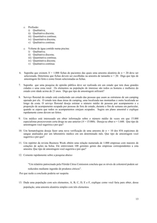 13
r) Profissão:
i) Qualitativa;
ii) Qualitativa discreta;
iii) Quantitativa contínua;
iv) Quantitativa discreta;
v) Qualitativa contínua.
s) Volume de água contido numa piscina:
i) Qualitativa;
ii) Qualitativa discreta;
iii) Quantitativa contínua;
iv) Quantitativa discreta;
v) Qualitativa contínua.
6. Suponha que existem N = 1.000 fichas de pacientes das quais uma amostra aleatória de n = 20 deve ser
selecionada. Determine que fichas devem ser escolhidas na amostra de tamanho n = 20. Diga que tipo de
amostragem foi feito e como foram selecionadas as fichas.
7. Suponha que uma pesquisa de opinião pública deve ser realizada em um estado que tem duas grandes
cidades e uma zona rural. Os elementos na população de interesse são todos os homens e mulheres do
estado com idade acima de 21 anos. Diga que tipo de amostragem utilizará?
8. Serviço florestal do estado está conduzindo um estudo das pessoas que usam as estruturas de um camping
operado por ele. O estado tem duas áreas de camping, uma localizada nas montanhas e outra localizada ao
longo da costa. O serviço florestal deseja estimar o número médio de pessoas por acampamento e a
proporção de acampamento ocupada por pessoas de fora do estado, durante o fim de semana em particular,
quando se espera que todos os acampamentos estejam ocupados. Sugira um plano amostral e explique
rapidamente como devem ser feitos.
9. Um médico está interessado em obter informação sobre o número médio de vezes em que 15.000
especialistas prescreveram certa droga no ano anterior (N = 15.000). Deseja-se obter n = 1.600. Que tipo de
amostragem você sugeriria e por que?
10. Um hematologista deseja fazer uma nova verificação de uma amostra de n = 10 dos 854 espécimes de
sangue analisados por um laboratório médico em um determinado mês. Que tipo de amostragem você
sugeriria e por que?
11. Um repórter da revista Business Week obtém uma relação numerada de 1.000 empresas com maiores de
cotações de ações na bolsa. Ele entrevistará 100 gerentes gerais das empresas correspondentes a esta
amostra. Que tipo de amostragem você sugeriria e por que?
12. Comente rapidamente sobre a pesquisa abaixo
“Um relatório patrocinado pela Flórida Citrus Comission concluiu que os níveis de colesterol podem ser
reduzidos mediante ingestão de produtos cítricos”.
Por que razão a conclusão poderia ser suspeita
13. Dada uma população com seis elementos, A, B, C, D, E e F, explique como você faria para obter, dessa
população, uma amostra aleatória simples com três elementos.
 