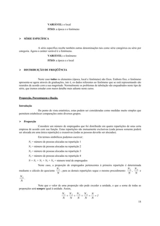18
VARIÁVEL: o local
FIXO: a época e o fenômeno
SÉRIE ESPECÍFICA
A série específica recebe também outras denominações tais como série categórica ou série por
categoria. Agora o caráter variável é o fenômeno.
VARIÁVEL: o fenômeno
FIXO: a época e o local
DISTRIBUIÇÃO DE FREQÜÊNCIA
Neste caso todos os elementos (época, local e fenômeno) são fixos. Embora fixo, o fenômeno
apresenta-se agora através de graduações, isto é, os dados referentes ao fenômeno que se está representando são
reunidos de acordo com a sua magnitude. Normalmente os problemas de tabulação são enquadrados neste tipo de
série, que iremos estudar com maior detalhe mais adiante neste curso.
Proporção, Porcentagem e Razão.
Introdução
Do ponto de vista estatístico, estas podem ser consideradas como medidas muito simples que
permitem estabelecer comparações entre diversos grupos.
Proporção
Considere um número de empregados que foi distribuído em quatro repartições de uma certa
empresa de acordo com sua função. Estas repartições são mutuamente exclusivas (cada pessoa somente poderá
ser alocada em uma única repartição) e exaustivas (todas as pessoas deverão ser alocadas).
Em termos simbólicos podemos escrever:
N1 = número de pessoas alocadas na repartição 1
N2 = número de pessoas alocadas na repartição 2
N3 = número de pessoas alocadas na repartição 3
N4 = número de pessoas alocadas na repartição 4
N = N1 + N2 + N3 + N4 = número total de empregados
Neste caso, a proporção de empregados pertencentes à primeira repartição é determinada
mediante o cálculo do quociente
N
N
1
; para as demais repartições segue o mesmo procedimento:
N
N
2
,
N
N
3
e
N
N
4
.
Note que o valor de uma proporção não pode exceder a unidade, e que a soma de todas as
proporções será sempre igual à unidade. Assim,
N
N
N
N
N
N
N
N
N
N
1 2 3 4
1+ + + = =
 