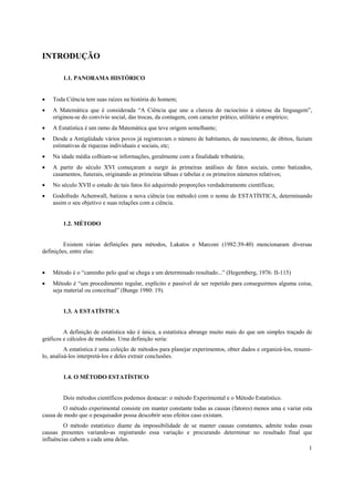 1
INTRODUÇÃO
1.1. PANORAMA HISTÓRICO
• Toda Ciência tem suas raízes na história do homem;
• A Matemática que é considerada “A Ciência que une a clareza do raciocínio à síntese da linguagem”,
originou-se do convívio social, das trocas, da contagem, com caracter prático, utilitário e empírico;
• A Estatística é um ramo da Matemática que teve origem semelhante;
• Desde a Antigüidade vários povos já registravam o número de habitantes, de nascimento, de óbitos, faziam
estimativas de riquezas individuais e sociais, etc;
• Na idade média colhiam-se informações, geralmente com a finalidade tributária;
• A partir do século XVI começaram a surgir às primeiras análises de fatos sociais, como batizados,
casamentos, funerais, originando as primeiras tábuas e tabelas e os primeiros números relativos;
• No século XVII o estudo de tais fatos foi adquirindo proporções verdadeiramente científicas;
• Godofredo Achenwall, batizou a nova ciência (ou método) com o nome de ESTATÍSTICA, determinando
assim o seu objetivo e suas relações com a ciência.
1.2. MÉTODO
Existem várias definições para métodos, Lakatos e Marconi (1982:39-40) mencionaram diversas
definições, entre elas:
• Método é o “caminho pelo qual se chega a um determinado resultado...” (Hegemberg, 1976: II-115)
• Método é “um procedimento regular, explícito e passível de ser repetido para conseguirmos alguma coisa,
seja material ou conceitual” (Bunge 1980: 19).
1.3. A ESTATÍSTICA
A definição de estatística não é única, a estatística abrange muito mais do que um simples traçado de
gráficos e cálculos de medidas. Uma definição seria:
A estatística é uma coleção de métodos para planejar experimentos, obter dados e organizá-los, resumi-
lo, analisá-los interpretá-los e deles extrair conclusões.
1.4. O MÉTODO ESTATÍSTICO
Dois métodos científicos podemos destacar: o método Experimental e o Método Estatístico.
O método experimental consiste em manter constante todas as causas (fatores) menos uma e variar esta
causa de modo que o pesquisador possa descobrir seus efeitos caso existam.
O método estatístico diante da impossibilidade de se manter causas constantes, admite todas essas
causas presentes variando-as registrando essa variação e procurando determinar no resultado final que
influências cabem a cada uma delas.
 