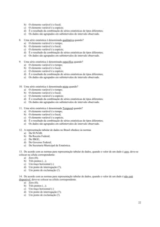 22
b) O elemento variável é o local;
c) O elemento variável é a espécie;
d) É o resultado da combinação de séries estatísticas de tipos diferentes;
e) Os dados são agrupados em subintervalos do intervalo observado.
8. Uma série estatística é denominada qualitativa quando?
a) O elemento variável é o tempo;
b) O elemento variável é o local;
c) O elemento variável é a espécie;
d) É o resultado da combinação de séries estatísticas de tipos diferentes;
e) Os dados são agrupados em subintervalos do intervalo observado.
9. Uma série estatística é denominada específica quando?
a) O elemento variável é o tempo;
b) O elemento variável é o local;
c) O elemento variável é a espécie;
d) É o resultado da combinação de séries estatísticas de tipos diferentes;
e) Os dados são agrupados em subintervalos do intervalo observado.
10. Uma série estatística é denominada mista quando?
a) O elemento variável é o tempo;
b) O elemento variável é o local;
c) O elemento variável é a espécie;
d) É o resultado da combinação de séries estatísticas de tipos diferentes;
e) Os dados são agrupados em subintervalos do intervalo observado.
11. Uma série estatística é denominada Temporal quando?
a) O elemento variável é o tempo;
b) O elemento variável é o local;
c) O elemento variável é a espécie;
d) É o resultado da combinação de séries estatísticas de tipos diferentes;
e) Os dados são agrupados em subintervalos do intervalo observado.
12. A representação tabular de dados no Brasil obedece às normas
a) Da SUNAB;
b) Da Receita Federal;
c) Do IBGE;
d) Do Governo Federal;
e) Da Secretaria Municipal de Estatística.
13. De acordo com as normas para representação tabular de dados, quando o valor de um dado é zero, deve-se
colocar na célula correspondente:
a) Zero (0);
b) Três pontos (...);
c) Um traço horizontal (-)
d) Um ponto de interrogação (?);
e) Um ponto de exclamação (!).
14. De acordo com as normas para representação tabular de dados, quando o valor de um dado é não está
disponível, deve-se colocar na célula correspondente.
a) Zero (0);
b) Três pontos (...);
c) Um traço horizontal (-)
d) Um ponto de interrogação (?);
e) Um ponto de exclamação (!).
 