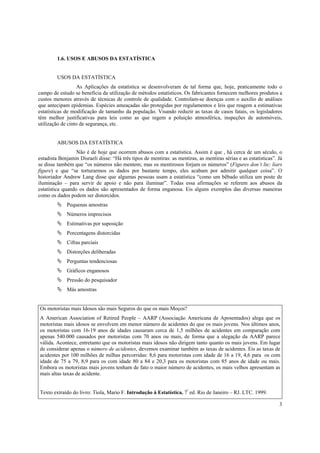 3
1.6. USOS E ABUSOS DA ESTATÍSTICA
USOS DA ESTATÍSTICA
As Aplicações da estatística se desenvolveram de tal forma que, hoje, praticamente todo o
campo de estudo se beneficia da utilização de métodos estatísticos. Os fabricantes fornecem melhores produtos a
custos menores através de técnicas de controle de qualidade. Controlam-se doenças com o auxilio de análises
que antecipam epidemias. Espécies ameaçadas são protegidas por regulamentos e leis que reagem a estimativas
estatísticas de modificação de tamanho da população. Visando reduzir as taxas de casos fatais, os legisladores
têm melhor justificativas para leis como as que regem a poluição atmosférica, inspeções de automóveis,
utilização de cinto de segurança, etc.
ABUSOS DA ESTATÍSTICA
Não é de hoje que ocorrem abusos com a estatística. Assim é que , há cerca de um século, o
estadista Benjamin Disraeli disse: “Há três tipos de mentiras: as mentiras, as mentiras sérias e as estatísticas”. Já
se disse também que “os números não mentem; mas os mentirosos forjam os números” (Figures don’t lie; liars
figure) e que “se torturarmos os dados por bastante tempo, eles acabam por admitir qualquer coisa”. O
historiador Andrew Lang disse que algumas pessoas usam a estatística “como um bêbado utiliza um poste de
iluminação – para servir de apoio e não para iluminar”. Todas essa afirmações se referem aos abusos da
estatística quando os dados são apresentados de forma enganosa. Eis alguns exemplos das diversas maneiras
como os dados podem ser distorcidos.
Pequenas amostras
Números imprecisos
Estimativas por suposição
Porcentagens distorcidas
Cifras parciais
Distorções deliberadas
Perguntas tendenciosas
Gráficos enganosos
Pressão do pesquisador
Más amostras
Os motoristas mais Idosos são mais Seguros do que os mais Moços?
A American Association of Retired People – AARP (Associação Americana de Aposentados) alega que os
motoristas mais idosos se envolvem em menor número de acidentes do que os mais jovens. Nos últimos anos,
os motoristas com 16-19 anos de idades causaram cerca de 1,5 milhões de acidentes em comparação com
apenas 540.000 causados por motoristas com 70 anos ou mais, de forma que a alegação da AARP parece
válida. Acontece, entretanto que os motoristas mais idosos não dirigem tanto quanto os mais jovens. Em lugar
de considerar apenas o número de acidentes, devemos examinar também as taxas de acidentes. Eis as taxas de
acidentes por 100 milhões de milhas percorridas: 8,6 para motoristas com idade de 16 a 19, 4,6 para os com
idade de 75 a 79, 8,9 para os com idade 80 a 84 e 20,3 para os motoristas com 85 anos de idade ou mais.
Embora os motoristas mais jovens tenham de fato o maior número de acidentes, os mais velhos apresentam as
mais altas taxas de acidente.
Texto extraído do livro: Tiola, Mario F. Introdução à Estatística. 7ª
ed. Rio de Janeiro – RJ. LTC. 1999.
 