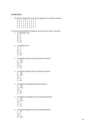 39
EXERCÍCIOS
1. Um dado foi lançado 50 vezes e foram registrados os seguintes resultados
5 4 6 1 2 5 3 1 3 3
4 4 1 5 5 6 1 2 5 1
3 4 5 1 1 6 6 2 1 1
4 4 4 3 4 3 2 2 2 3
6 6 3 2 4 2 6 6 2 1
Construa uma distribuição de freqüência sem intervalo de classe e determine:
a) A Amplitude Total
i) 5
ii) 6
iii) 7
iv) 10
v) 50
b) A freqüência total
i) 5
ii) 6
iii) 7
iv) 10
v) 50
c) A freqüência simples absoluta do primeiro elemento:
i) 10%
ii) 20%
iii) 1
iv) 10
v) 20
d) A freqüência simples relativa do primeiro elemento:
i) 10%
ii) 20%
iii) 1
iv) 10
v) 20
e) A freqüência acumulada do primeiro elemento:
i) 10%
ii) 20%
iii) 1
iv) 10
v) 20
f) A freqüência acumulada relativa do primeiro elemento:
i) 10%
ii) 20%
iii) 1
iv) 10
v) 20
g) A freqüência simples absoluta do segundo elemento:
i) 19
ii) 9
iii) 2
iv) 38%
 