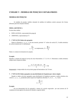 42
UNIDADE V - MEDIDAS DE POSIÇÃO E SEPARATRIZES
MEDIDAS DE POSIÇÃO
As medidas de posição, também chamada de medidas de tendência central, possuem três formas
diferentes para três situações distintas:
MÉDIA ARITMÉTICA
Existem duas médias:
POPULACIONAL, representada letra grega µ
AMOSTRAL, representada por x
1a
SITUAÇÃO: Dados não agrupados
Sejam os elementos x1, x2, x3,...,xn de uma amostra, portanto “n” valores da variável X. A média aritmética
da variável aleatória de X é definida por,
n
x
x 1
i∑=
=
n
i ou simplesmente,
n
x
x
∑=
Onde n é o número de elementos do conjunto.
Exemplo:
Suponha o conjunto de tempo de serviço de cinco funcionários: 3, 7, 8, 10 e 11. Determinar a média aritmética
simples deste conjunto de dados.
8,7
5
39
5
1110873
x ==
++++
=
Interpretação: o tempo médio de serviço deste grupo de funcionários é de 7,8 anos.
2a
SITUAÇÃO: Dados agrupados em uma distribuição de frequência por valores simples
Quando os dados estiverem agrupados numa distribuição de freqüência usaremos a média aritmética dos
valores x1, x2, x3,...,xn, ponderados pelas respectivas freqüências absolutas: F1, F2, F3, ... , Fn. Assim
n
Fx
x 1
ii∑=
=
n
i
Exemplo:
Em um determinado dia foi registrado o número de veículos negociados por uma amostra de 10
vendedores de uma agência de automóveis obtendo a seguinte tabela:
 