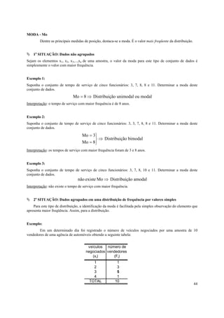 44
MODA - Mo
Dentre as principais medidas de posição, destaca-se a moda. É o valor mais freqüente da distribuição.
1a
SITUAÇÃO: Dados não agrupados
Sejam os elementos x1, x2, x3,...,xn de uma amostra, o valor da moda para este tipo de conjunto de dados é
simplesmente o valor com maior frequência.
Exemplo 1:
Suponha o conjunto de tempo de serviço de cinco funcionários: 3, 7, 8, 8 e 11. Determinar a moda deste
conjunto de dados.
⇒= 8Mo Distribuição unimodal ou modal
Interpretação: o tempo de serviço com maior frequência é de 8 anos.
Exemplo 2:
Suponha o conjunto de tempo de serviço de cinco funcionários: 3, 3, 7, 8, 8 e 11. Determinar a moda deste
conjunto de dados.
⇒



=
=
8Mo
3Mo
Distribuição bimodal
Interpretação: os tempos de serviço com maior frequência foram de 3 e 8 anos.
Exemplo 3:
Suponha o conjunto de tempo de serviço de cinco funcionários: 3, 7, 8, 10 e 11. Determinar a moda deste
conjunto de dados.
⇒Moexistenão Distribuição amodal
Interpretação: não existe o tempo de serviço com maior frequência.
2a
SITUAÇÃO: Dados agrupados em uma distribuição de frequência por valores simples
Para este tipo de distribuição, a identificação da moda é facilitada pela simples observação do elemento que
apresenta maior freqüência. Assim, para a distribuição.
Exemplo:
Em um determinado dia foi registrado o número de veículos negociados por uma amostra de 10
vendedores de uma agência de automóveis obtendo a seguinte tabela:
veículos número de
negociados vendedores
(xi) (Fi)
1 1
2 3
3 5
4 1
TOTAL 10
 