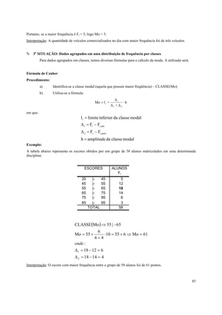 45
Portanto, se a maior frequência é Fi = 5, logo Mo = 3.
Interpretação: A quantidade de veículos comercializados no dia com maior frequência foi de três veículos.
3a
SITUAÇÃO: Dados agrupados em uma distribuição de frequência por classes
Para dados agrupados em classes, temos diversas fórmulas para o cálculo da moda. A utilizada será:
Fórmula de Czuber
Procedimento:
a) Identifica-se a classe modal (aquela que possuir maior freqüência) – CLASSE(Mo).
b) Utiliza-se a fórmula:
h
∆+∆
∆
+lMo
21
1
i ⋅=
em que:
modalclassedaamplitudeh
FF
FF
modalclassedainferiorlimitel
posti,i2
anti,i1
i
=
−=∆
−=∆
=
Exemplo:
A tabela abaixo representa os escores obtidos por um grupo de 58 alunos matriculados em uma determinada
disciplina:
( )
41418
61218
:
61Mo65510
46
6
55Mo
65|55MoCLASSE
2
1
=−=∆
=−=∆
=⇒+=⋅
+
+=
−⇒
onde
Interpretação: O escore com maior frequência entre o grupo de 58 alunos foi de 61 pontos.
ESCORES ALUNOS
Fi
35 |- 45 5
45 |- 55 12
55 |- 65 18
65 |- 75 14
75 |- 85 6
85 |- 95 3
TOTAL 58
 