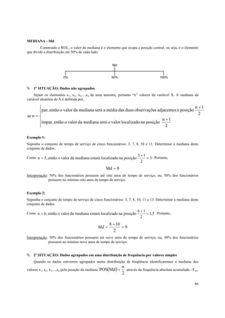 46
MEDIANA - Md
Construído o ROL, o valor da mediana é o elemento que ocupa a posição central, ou seja, é o elemento
que divide a distribuição em 50% de cada lado:
1a
SITUAÇÃO: Dados não agrupados
Sejam os elementos x1, x2, x3,...,xn de uma amostra, portanto “n” valores da variável X. A mediana da
variável aleatória de X é definida por,






+
+
=
2
1n
posiçãonalocalizadovaloroserámedianadavaloroentãoímpar,
2
1n
posiçãoàadjacentessobservaçõeduasdasmédiaaserámedianadavaloroentãopar,
nse
Exemplo 1:
Suponha o conjunto de tempo de serviço de cinco funcionários: 3, 7, 8, 10 e 11. Determinar a mediana deste
conjunto de dados.
Como 3
2
15
posiçãonalocalizadoestarámedianadavaloroentão5,n =
+
= . Portanto,
8Md =
Interpretação: 50% dos funcionários possuem até oito anos de tempo de serviço, ou, 50% dos funcionários
possuem no mínimo oito anos de tempo de serviço.
Exemplo 2:
Suponha o conjunto de tempo de serviço de cinco funcionários: 3, 7, 8, 10, 11 e 13. Determinar a mediana deste
conjunto de dados.
Como 5,3
2
16
posiçãonalocalizadoestarámedianadavaloroentão6,n =
+
= . Portanto,
9
2
108
=
+
=Md
Interpretação: 50% dos funcionários possuem até nove anos de tempo de serviço, ou, 50% dos funcionários
possuem no mínimo nove anos de tempo de serviço.
2a
SITUAÇÃO: Dados agrupados em uma distribuição de frequência por valores simples
Quando os dados estiverem agrupados numa distribuição de freqüência identificaremos a mediana dos
valores x1, x2, x3,...,xn pela posição da mediana ( )
2
n
MdPOS = através da frequência absoluta acumulada - Fac,
100%50%0%
Md
 