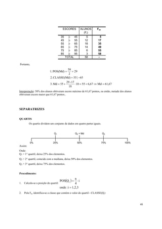 48
Portanto,
61,67Md67,65510
18
17-29
55Md.3
65|55CLASSE(Md).2
29
2
58
POS(Md).1
=⇒+=⋅+=
−=
==
Interpretação: 50% dos alunos obtiveram escore máximo de 61,67 pontos, ou então, metade dos alunos
obtiveram escore maior que 61,67 pontos..
SEPARATRIZES
QUARTIS
Os quartis dividem um conjunto de dados em quatro partes iguais.
Assim:
Onde:
Q1 = 1° quartil, deixa 25% dos elementos.
Q2 = 2° quartil, coincide com a mediana, deixa 50% dos elementos.
Q3 = 3° quartil, deixa 75% dos elementos.
Procedimento:
1. Calcula-se a posição do quartil:
( )
1,2,3i:onde
i
4
n
QPOS i
=
⋅=
2. Pela Fac identifica-se a classe que contém o valor do quartil - CLASSE(Qi)
100%
Q1 Q2 = Md Q3
0% 25% 50% 75%
ESCORES ALUNOS Fac
(Fi)
35 |- 45 5 5
45 |- 55 12 17
55 |- 65 18 35
65 |- 75 14 49
75 |- 85 6 55
85 |- 95 3 58
TOTAL 58 -
 