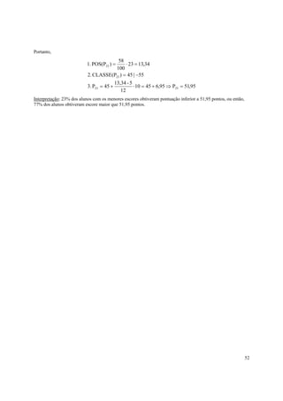 52
Portanto,
95,51P95,64510
12
5-13,34
54P.3
55|45)CLASSE(P.2
34,1323
100
58
)POS(P.1
2323
23
23
=⇒+=⋅+=
−=
=⋅=
Interpretação: 23% dos alunos com os menores escores obtiveram pontuação inferior a 51,95 pontos, ou então,
77% dos alunos obtiveram escore maior que 51,95 pontos.
 