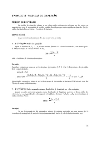 55
UNIDADE VI - MEDIDAS DE DISPERSÃO
MEDIDA DE DISPERSÃO
As medidas de dispersão indicam se os valores estão relativamente próximos um dos outros, ou
separados em torno de uma medida de posição: a média. Consideraremos quatro medidas de dispersão: Desvio-
médio, Variância, Desvio Padrão e Coeficiente de Variação.
DESVIO-MÉDIO
O desvio-médio analisa a média dos desvios em torno da média.
1a
SITUAÇÃO: Dados não agrupados
Sejam os elementos x1, x2, x3,...,xn de uma amostra, portanto “n” valores da variável X, com média igual a
x . O desvio-médio da variável aleatória de X é,
n
xx
DM
i∑ −
=
onde n é o número de elementos do conjunto.
Exemplo:
Suponha o conjunto de tempo de serviço de cinco funcionários: 3, 7, 8, 10 e 11. Determinar o desvio-médio
deste conjunto de dados.
2,24DM
5
2,11
5
8,7118,7108,788,777,8-3
DMentão
8,7xcomo
=⇒=
−+−+−+−+
=
=
Interpretação: em média, o tempo de serviço deste grupo de funcionários se desvia em 2,24 anos em torno dos
7,8 anos de tempo médio de serviço.
2a
SITUAÇÃO: Dados agrupados em uma distribuição de frequência por valores simples
Quando os dados estiverem agrupados numa distribuição de freqüência usaremos o desvio-médio dos
valores x1, x2, x3,...,xn, ponderados pelas respectivas freqüências absolutas: F1, F2, F3, ... , Fn, como no cálculo da
média aritmética. Assim
n
Fxx
DM
ii ⋅−
=
∑
Exemplo:
Em um determinado dia foi registrado o número de veículos negociados por uma amostra de 10
vendedores de uma agência de automóveis como mostra a tabela abaixo. O cálculo do desvio-médio será:
 