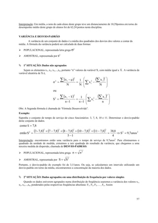 57
Interpretação: Em média, a nota de cada aluno deste grupo teve um distanciamento de 10,29pontos em torno do
desempenho médio deste grupo de alunos foi de 62,24 pontos nesta disciplina.
VARIÂNCIA E DESVIO-PADRÃO
A variância de um conjunto de dados é a média dos quadrados dos desvios dos valores a contar da
média. A fórmula da variância poderá ser calculada de duas formas:
POPULACIONAL, representada letra grega σ2
AMOSTRAL, representada por s2.
1a
SITUAÇÃO: Dados não agrupados
Sejam os elementos x1, x2, x3,...,xn, portanto “n” valores da variável X, com média igual a x . A variância da
variável aleatória de X é,
( ) ( )
( ) ( )








−⋅=
−
=








−⋅=
−
=
∑
∑∑
∑
∑∑
n
x
x
1-n
1
1-n
xx
S
ou
N
x
x
N
1
N
µx
σ
2
i2
i
2
i2
2
i2
i
2
i2
Obs: A Segunda fórmula é chamada de “Fórmula Desenvolvida”.
Exemplo:
Suponha o conjunto de tempo de serviço de cinco funcionários: 3, 7, 8, 10 e 11. Determinar o desvio-padrão
deste conjunto de dados.
( ) ( ) ( ) ( ) ( ) 22
22222
2
anos7,9S
4
8,38
15
8,7118,7108,788,777,8-3
Sentão
8,7xcomo
=⇒=
−
−+−+−+−+
=
=
Interpretação: encontramos então uma variância para o tempo de serviço de 9,7anos2
. Para eliminarmos o
quadrado da unidade de medida, extraímos a raiz quadrada do resultado da variância, que chegamos a uma
terceira medida de dispersão, chamada de DESVIO-PADRÃO:
POPULACIONAL, representada letra grega
2
σσ =
AMOSTRAL, representada por
2
SS =
Portanto, o desvio-padrão do exemplo foi de 3,11anos. Ou seja, se calcularmos um intervalo utilizando um
desvio-padrão em torno da média, encontraremos a concentração da maioria dos dados.
2a
SITUAÇÃO: Dados agrupados em uma distribuição de frequência por valores simples
Quando os dados estiverem agrupados numa distribuição de freqüência usaremos a variância dos valores x1,
x2, x3,...,xn, ponderados pelas respectivas freqüências absolutas: F1, F2, F3, ... , Fn. Assim
 