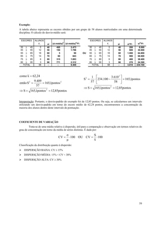 59
Exemplo:
A tabela abaixo representa os escores obtidos por um grupo de 58 alunos matriculados em uma determinada
disciplina. O cálculo do desvio-médio será:
pontos85,12pontos1,165S
pontos1,165
57
409.9
Sentão
24,26xcomo
2
22
==⇒
==
=
pontos85,12pontos1,165S
pontos1,165
58
610.3
100.234
57
1
S
2
2
2
==⇒
=





−⋅=
Interpretação: Portanto, o desvio-padrão do exemplo foi de 12,85 pontos. Ou seja, se calcularmos um intervalo
utilizando um desvio-padrão em torno do escore médio de 62,24 pontos, encontraremos a concentração da
maioria dos alunos dentro deste intervalo de pontuação.
COEFICIENTE DE VARIAÇÃO
Trata-se de uma média relativa à dispersão, útil para a comparação e observação em termos relativos do
grau de concentração em torno da média de séries distintas. É dada por:
100
x
S
CVOU100
µ
σ
CV ⋅=⋅=
Classificação da distribuição quanto à dispersão:
DISPERSÇÃO BAIXA: CV ≤ 15%
DISPERSÇÃO MÉDIA: 15% < CV < 30%
DISPERSÇÃO ALTA: CV ≥ 30%
ESCORES ALUNOS ESCORES ALUNOS
Fi xi (xi-média)2
(xi-média)2
*Fi Fi xi xi*Fi xi2
*Fi
35 |- 45 5 40 495 2.473 35 |- 45 5 40 200 8.000
45 |- 55 12 50 150 1.798 45 |- 55 12 50 600 30.000
55 |- 65 18 60 5 90 OU 55 |- 65 18 60 1.080 64.800
65 |- 75 14 70 60 843 65 |- 75 14 70 980 68.600
75 |- 85 6 80 315 1.893 75 |- 85 6 80 480 38.400
85 |- 95 3 90 771 2.312 85 |- 95 3 90 270 24.300
TOTAL 58 - - 9.409 TOTAL 58 - 3.610 234.100
 