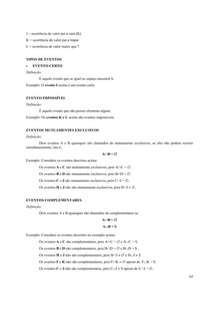 65
J = ocorrência de valor par e cara (K)
K = ocorrência de valor par e ímpar
L = ocorrência de valor maior que 7
TIPOS DE EVENTOS
• EVENTO CERTO
Definição:
É aquele evento que se igual ao espaço amostral S.
Exemplo: O evento I acima é um evento certo.
EVENTO IMPOSSÍVEL
Definição:
É aquele evento que não possui elemento algum.
Exemplo: Os eventos K e L acima são eventos impossíveis.
EVENTOS MUTUAMENTES EXCLUSIVOS
Definição:
Dois eventos A e B quaisquer são chamados de mutuamente exclusivos, se eles não podem ocorrer
simultaneamente, isto é,
A∩B = ∅
Exemplo: Considere os eventos descritos acima:
Os eventos A e C são mutuamente exclusivos, pois A∩C = ∅.
Os eventos B e D são mutuamente exclusivos, pois B∩D = ∅.
Os eventos C e J são mutuamente exclusivos, pois C∩J = ∅.
Os eventos H e J não são mutuamente exclusivos, pois H∩J ≠ ∅.
EVENTOS COMPLEMENTARES
Definição:
Dois eventos A e B quaisquer são chamados de complementares se:
A∩B = ∅
A∪B = S
Exemplo: Considere os eventos descritos no exemplo acima:
Os eventos A e C são complementares, pois A∩C = ∅ e A∪C = S.
Os eventos B e D são complementares, pois B∩D = ∅ e B∪D = S.
Os eventos H e J não são complementares, pois H∩J ≠ ∅ e H∪J ≠ S.
Os eventos F e K não são complementares, pois F∩K ≠ ∅ apesar de F∪K = S.
Os eventos C e J não são complementares, pois C∪J ≠ S apesar de C∩J = ∅.
 
