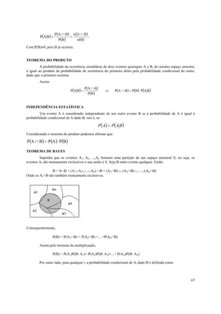 67
( ) ( )
( )
( )
( )Bn
BAn
BP
BAP
BAP
∩
=
∩
= ,
Com P(B)≠0, pois B já ocorreu.
TEOREMA DO PRODUTO
A probabilidade da ocorrência simultânea de dois eventos quaisquer A e B, do mesmo espaço amostra,
é igual ao produto da probabilidade de ocorrência do primeiro deles pela probabilidade condicional do outro,
dado que o primeiro ocorreu.
Assim:
( ) ( )
( )
( ) ( ) ( )BAPBPBAP
BP
BAP
BAP ⋅=∩⇒
∩
=
INDEPENDÊNCIA ESTATÍSTICA
Um evento A é considerado independente de um outro evento B se a probabilidade de A é igual à
probabilidade condicional de A dado B, isto é, se:
( ) ( )BAPAP =
Considerando o teorema do produto podemos afirmar que:
( ) ( ) ( )BPAPBAP ⋅=∩
TEOREMA DE BAYES
Suponha que os eventos A1, A2, ...,An formam uma partição de um espaço amostral S; ou seja, os
eventos Ai são mutuamente exclusivos e sua união é S. Seja B outro evento qualquer. Então:
B = S∩B = (A1∪A2∪...∪An) ∩B = (A1∩B) ∪ (A2∩B) ∪... ∪(An∩B)
Onde os Ai∩B são também mutuamente exclusivos.
Consequentemente,
P(B) = P(A1∩B) + P(A2∩B) +... +P(An∩B)
Assim pelo teorema da multiplicação,
P(B) = P(A1)P(B A1)+ P(A2)P(B A2)+...+ P(AN)P(B AN)
Por outro lado, para qualquer i, a probabilidade condicional de Ai dado B é definida como
 