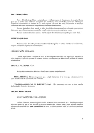 6
COLETA DOS DADOS:
Após a definição do problema a ser estudado e o estabelecimento do planejamento da pesquisa (forma
pela qual os dados serão coletados; cronograma das atividades; custos envolvidos; exame das informações
disponíveis; delineamento da amostra, etc.), o passo seguinte é a coleta dos dados, que consiste na busca ou
compilação dos dados das variáveis, componentes do fenômeno a ser estudado.
A coleta dos dados é direta quando os dados são obtidos diretamente da fonte originária, como no caso
da empresa que realiza uma pesquisa para saber a preferência dos consumidores pela sua marca.
A coleta dos dados é indireta quando é inferida a partir dos elementos conseguidos pela coleta direta.
CRÍTICA DOS DADOS
A revisão crítica dos dados procede com a finalidade de suprimir os valores estranhos ao levantamento,
os quais são capazes de provocar futuros enganos.
APRESENTAÇÃO DOS DADOS
Convém organizarmos o conjunto de dados de maneira prática e racional. Tal organização denomina-se
Série Estatística (que será abordado na próxima unidade). Sua apresentação pode ocorrer por meio de Tabelas
e/ou Gráficos.
TÉCNICAS DE AMOSTRAGEM
As regras de Amostragem podem ser classificadas em duas categorias gerais:
PROBABILÍSTICA - São amostragem em que a seleção é aleatória de tal forma que cada elemento tem
igual probabilidade de ser sorteado para a amostra.
NÃO-PROBABILISTICAS OU INTENCIONADAS - São amostragem em que há uma escolha
deliberada dos elementos da amostra.
TIPOS DE AMOSTRAGEM
AMOSTRAGEM ALEATÓRIA SIMPLES
Também conhecida por amostragem ocasional, acidental, casual, randômica, etc. A amostragem simples
ao acaso destaca-se por ser um processo de seleção bastante fácil e muito usado. Neste processo, todos os
elementos da população têm igual probabilidade de serem escolhidos, desde o início até completo processo de
coleta.
 