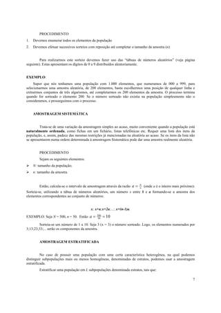 7
PROCEDIMENTO
1. Devemos enumerar todos os elementos da população
2. Devemos efetuar sucessivos sorteios com reposição até completar o tamanho da amostra (n)
Para realizarmos este sorteio devemos fazer uso das “tábuas de números aleatórios” (veja página
seguinte). Estas apresentam os dígitos de 0 a 9 distribuídos aleatoriamente.
EXEMPLO:
Supor que nós tenhamos uma população com 1.000 elementos, que numeramos de 000 a 999, para
selecionarmos uma amostra aleatória, de 200 elementos, basta escolhermos uma posição de qualquer linha e
extrairmos conjuntos de três algarismos, até completarmos os 200 elementos da amostra. O processo termina
quando for sorteado o elemento 200. Se o número sorteado não existia na população simplesmente não o
consideramos, e prosseguimos com o processo.
AMOSTRAGEM SISTEMÁTICA
Trata-se de uma variação da amostragem simples ao acaso, muito conveniente quando a população está
naturalmente ordenada, como fichas em um fichário, listas telefônicas etc. Requer uma lista dos itens da
população, e, assim, padece das mesmas restrições já mencionadas na aleatória ao acaso. Se os itens da lista não
se apresentarem numa ordem determinada à amostragem Sistemática pode dar uma amostra realmente aleatória.
PROCEDIMENTO
Sejam os seguintes elementos:
N: tamanho da população;
n: tamanho da amostra.
Então, calcula-se o intervalo de amostragem através da razão n
N
a = (onde a é o inteiro mais próximo).
Sorteia-se, utilizando a tábua de números aleatórios, um número x entre 1 e a formando-se a amostra dos
elementos correspondentes ao conjunto de números:
x; x+a;x+2a;...; x+(n-1)a.
EXEMPLO: Seja N = 500, n = 50. Então 1050
500
==a
Sorteia-se um número de 1 a 10. Seja 3 (x = 3) o número sorteado. Logo, os elementos numerados por
3;13;23;33;... serão os componentes da amostra.
AMOSTRAGEM ESTRATIFICADA
No caso de possuir uma população com uma certa característica heterogênea, na qual podemos
distinguir subpopulações mais ou menos homogêneas, denominadas de estratos, podemos usar a amostragem
estratificada.
Estratificar uma população em L subpopulações denominada estratos, tais que:
 