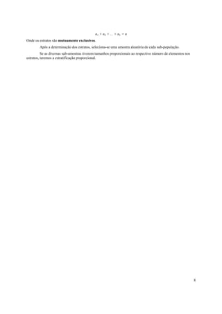 8
n1 + n2 + ... + nL = n
Onde os estratos são mutuamente exclusivos.
Após a determinação dos estratos, seleciona-se uma amostra aleatória de cada sub-população.
Se as diversas sub-amostras tiverem tamanhos proporcionais ao respectivo número de elementos nos
estratos, teremos a estratificação proporcional.
 