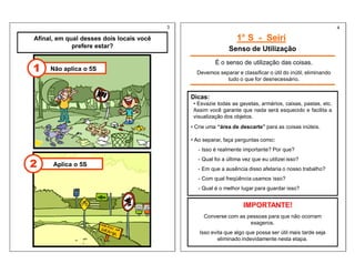 Afinal, em qual desses dois locais você
prefere estar?
1° S - Seiri
Senso de Utilização
Não aplica o 5S
1
Aplica o 5S
2
É o senso de utilização das coisas.
Devemos separar e classificar o útil do inútil, eliminando
tudo o que for desnecessário.
Dicas:
• Esvazie todas as gavetas, armários, caixas, pastas, etc.
Assim você garante que nada será esquecido e facilita a
visualização dos objetos.
• Crie uma “área de descarte” para as coisas inúteis.
• Ao separar, faça perguntas como:
- Isso é realmente importante? Por que?
- Qual foi a última vez que eu utilizei isso?
- Em que a ausência disso afetaria o nosso trabalho?
- Com qual freqüência usamos isso?
- Qual é o melhor lugar para guardar isso?
IMPORTANTE!
Converse com as pessoas para que não ocorram
exageros.
Isso evita que algo que possa ser útil mais tarde seja
eliminado indevidamente nesta etapa.
3 4
 
