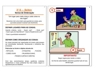 2° S - Seiton
Senso de Ordenação
“Um lugar para cada coisa e cada coisa no
seu lugar!”
Devemos criar uma ordem para guardar as coisas, para
que todos possam localizar tudo facilmente.
DEFINIR LUGARES PARA AS COISAS:
Usando critérios, como: - Quem usa? - Onde usa?
- Qual o grau de importância? - Qual a freqüência de uso?
- Qual a quantidade necessária?
DEFINIR COMO ORGANIZAR AS COISAS:
As coisas precisam ser organizadas em locais onde possam
ser encontradas facilmente, favorecendo a eficiência dos
processos.
Padronize os locais e objetos através de:
- RÓTULOS; - ETIQUETAS; - PLACAS;
- CORES VIVAS - PALAVRAS-CHAVE;
-FRASES CURTAS E DIRETAS.
Com isso, economizamos tempo, paciência, evitamos
desperdícios e nosso ambiente fica mais amplo, seguro e
agradável para se trabalhar.
IMPORTANTE!
Seguir regras para manter a ordem.
Antes
1
Depois
2
Ao final de cada trabalho, devemos guardar tudo em seu
devido lugar.
7 8
 