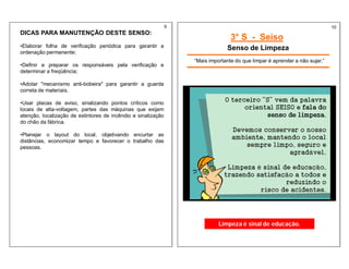 DICAS PARA MANUTENÇÃO DESTE SENSO:
•Elaborar folha de verificação periódica para garantir a
ordenação permanente;
•Definir e preparar os responsáveis pela verificação e
determinar a freqüência;
•Adotar "mecanismo anti-bobeira" para garantir a guarda
correta de materiais.
•Usar placas de aviso, sinalizando pontos críticos como
locais de alta-voltagem, partes das máquinas que exijam
atenção, localização de extintores de incêndio e sinalização
do chão da fábrica.
•Planejar o layout do local, objetivando encurtar as
distâncias, economizar tempo e favorecer o trabalho das
pessoas.
3° S - Seiso
Senso de Limpeza
“Mais importante do que limpar é aprender a não sujar.”
Limpeza é sinal de educação.
9 10
 