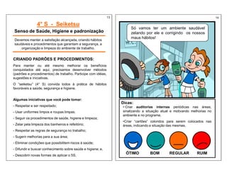 4° S - Seiketsu
Senso de Saúde, Higiene e padronização
Devemos manter a satisfação alcançada, criando hábitos
saudáveis e procedimentos que garantam a segurança, a
organização e limpeza do ambiente de trabalho.
CRIANDO PADRÕES E PROCEDIMENTOS:
Para manter ou até mesmo melhorar os benefícios
conquistados até aqui, precisamos desenvolver métodos
(padrões e procedimentos) de trabalho. Participe com idéias,
sugestões e iniciativas.
O “seiketsu” (4° S) convida todos à prática de hábitos
favoráveis a saúde, segurança e higiene.
Algumas iniciativas que você pode tomar:
- Respeitar e ser respeitado;
- Usar uniformes limpos e roupas limpas;
- Seguir os procedimentos de saúde, higiene e limpeza;
- Zelar pela limpeza dos banheiros e refeitório;
- Respeitar as regras de segurança no trabalho;
- Sugerir melhorias para a sua área;
- Eliminar condições que possibilitem riscos à saúde;
- Difundir e buscar conhecimento sobre saúde e higiene; e,
- Descobrir novas formas de aplicar o 5S;
Só vamos ter um ambiente saudável
zelando por ele e corrigindo os nossos
maus hábitos!
Dicas:
• Criar auditorias internas periódicas nas áreas,
sinalizando a situação atual e motivando melhorias no
ambiente e no programa.
•Criar “cartões” coloridos para serem colocados nas
áreas, indicando a situação das mesmas.
ÓTIMO REGULAR RUIM
BOM
13 14
 