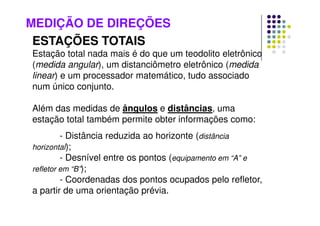 MEDIÇÃO DE DIREÇÕES
ESTAÇÕES TOTAIS
Estação total nada mais é do que um teodolito eletrônico
(medida angular), um distanciômetro eletrônico (medida
linear) e um processador matemático, tudo associado
num único conjunto.
Além das medidas de ângulos e distâncias, uma
estação total também permite obter informações como:
- Distância reduzida ao horizonte (distância
horizontal);
- Desnível entre os pontos (equipamento em “A” e
refletor em “B”);
- Coordenadas dos pontos ocupados pelo refletor,
a partir de uma orientação prévia.
 