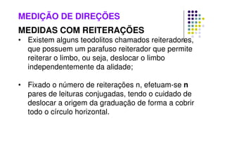 MEDIÇÃO DE DIREÇÕES
MEDIDAS COM REITERAÇÕES
• Existem alguns teodolitos chamados reiteradores,
que possuem um parafuso reiterador que permite
reiterar o limbo, ou seja, deslocar o limbo
independentemente da alidade;
• Fixado o número de reiterações n, efetuam-se n
pares de leituras conjugadas, tendo o cuidado de
deslocar a origem da graduação de forma a cobrir
todo o círculo horizontal.
 