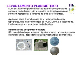 LEVANTAMENTO PLANIMÉTRICO
Num levantamento planimétrico são determinados pontos de
apoio e a partir desses, são levantados os demais pontos que
permitem representar o contorno da área a ser levantada.
A primeira etapa é ser chamada de levantamento do apoio
topográfico, que é a determinação da POLIGONAL e a segunda de,
irradiamento para o levantamento de detalhes.
Materialização dos pontos de apoio
São materializados por estacas, piquetes, marcos de concreto, pinos
de metal ou tinta, dependendo da sua importância e permanência.
 
