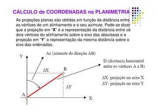 CÁLCULO de COORDENADAS na PLANIMETRIA
As projeções planas são obtidas em função da distância entre
os vértices de um alinhamento e o seu azimute. Pode-se dizer
que a projeção em “X” é a representação da distância entre os
dois vértices do alinhamento sobre o eixo das abscissas e a
projeção em “Y” a representação da mesma distância sobre o
eixo das ordenadas.
 