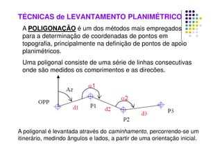 TÉCNICAS de LEVANTAMENTO PLANIMÉTRICO
A POLIGONAÇÃO é um dos métodos mais empregados
para a determinação de coordenadas de pontos em
topografia, principalmente na definição de pontos de apoio
planimétricos.
Uma poligonal consiste de uma série de linhas consecutivas
onde são medidos os comprimentos e as direções.
A poligonal é levantada através do caminhamento, percorrendo-se um
itinerário, medindo ângulos e lados, a partir de uma orientação inicial.
 