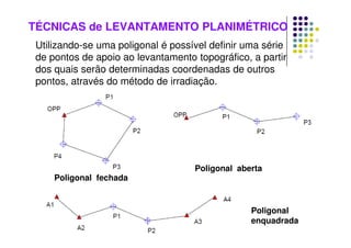 TÉCNICAS de LEVANTAMENTO PLANIMÉTRICO
Utilizando-se uma poligonal é possível definir uma série
de pontos de apoio ao levantamento topográfico, a partir
dos quais serão determinadas coordenadas de outros
pontos, através do método de irradiação.
Poligonal fechada
Poligonal aberta
Poligonal
enquadrada
 