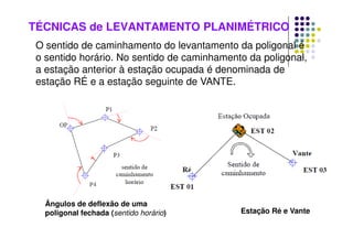 TÉCNICAS de LEVANTAMENTO PLANIMÉTRICO
O sentido de caminhamento do levantamento da poligonal é
o sentido horário. No sentido de caminhamento da poligonal,
a estação anterior à estação ocupada é denominada de
estação RÉ e a estação seguinte de VANTE.
Ângulos de deflexão de uma
poligonal fechada (sentido horário) Estação Ré e Vante
 