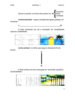 ARTE APOSTILA 1 CEESVO
horizontal
Quanto à posição, as linhas retas podem ser: vertical
inclinada
Linha horizontal – segue a direção das águas paradas, do
horizonte.
A __________________________________________B
A linha horizontal nos dá a sensação de: tranqüilidade,
repouso,estabilidade.
Linha vertical - é a linha que segue a direção do fio de
prumo.
A
B
A linha vertical nos dá a sensação de “ascensão,equilíbrio,
espiritualidade”.
13
 