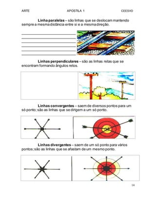 ARTE APOSTILA 1 CEESVO
Linha paralelas– são linhas que se deslocam mantendo
sempre a mesmadistância entre si e a mesmadireção.
___________________________
___________________________
___________________________
___________________________
___________________________
___________________________
Linhas perpendiculares – são as linhas retas que se
encontram formando ângulos retos.
Linhas convergentes – saem de diversos pontos para um
só ponto; são as linhas que se dirigem a um só ponto.
Linhas divergentes – saem de um só ponto para vários
pontos;são as linhas que se afastam de um mesmo ponto.
14
 