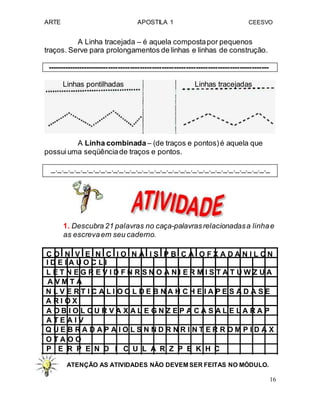 ARTE APOSTILA 1 CEESVO
A Linha tracejada – é aquela compostapor pequenos
traços. Serve para prolongamentos de linhas e linhas de construção.
-------------------------------------------------------------------------------------------
Linhas pontilhadas Linhas tracejadas
A Linha combinada– (de traços e pontos)é aquela que
possuiuma seqüênciade traços e pontos.
_._._._._._._._._._._._._._._._._._._._._._._._._._._._._._._._._._._._
1. Descubra 21 palavras no caça-palavrasrelacionadasa linhae
as escrevaem seu caderno.
C O N V E N C I O N A I S P B C A O F X A D A N I L C N
I D E I A U O C L I
L E T N E G R E V I D F N R S N O A N I E R M I S T A T U W Z U A
A V M T A
N L V E R T I C A L I O O L D E B N A H C H E I A P E S A D A S E
A R I O X
A O B I O L C U R V A X A L E G N Z E P A C A S A L E L A R A P
A T E A I V
Q U E B R A D A P A I O L S N N D R N R I N T E R R O M P I D A X
O T A O O
P E R P E N D I C U L A R Z P E K H C
ATENÇÃO AS ATIVIDADES NÃO DEVEM SER FEITAS NO MÓDULO.
16
 