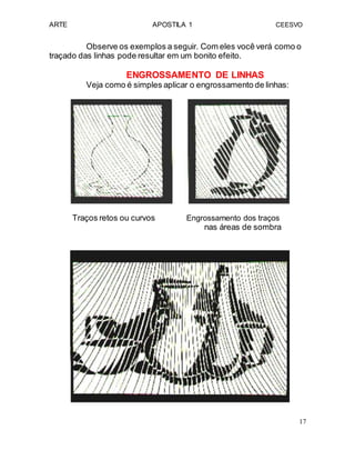 ARTE APOSTILA 1 CEESVO
Observe os exemplos a seguir. Com eles você verá como o
traçado das linhas pode resultar em um bonito efeito.
ENGROSSAMENTO DE LINHAS
Veja como é simples aplicar o engrossamento de linhas:
Traços retos ou curvos Engrossamento dos traços
nas áreas de sombra
17
 