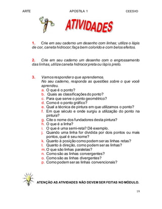 ARTE APOSTILA 1 CEESVO
1. Crie em seu caderno um desenho com linhas; utilize o lápis
de cor, caneta hidrocor;faça bem colorido e com belos efeitos.
2. Crie em seu caderno um desenho com o engrossamento
das linhas,utilizecaneta hidrocorpreta ou lápis preto.
3. Vamosrespondero que aprendemos.
No seu caderno, responda as questões sobre o que você
aprendeu.
a. O que é o ponto?
b. Quais as classificaçõesdo ponto?
c. Para que serve o ponto geométrico?
d. Como é o ponto gráfico?
e. Qual a técnica de pintura em que utilizamos o ponto?
f. Em que século e onde surgiu a utilização do ponto na
pintura?
g. Cite o nome dos fundadores desta pintura?
h. O que é a linha?
i. O que é uma semi-reta? Dê exemplo.
j. Quando uma linha for dividida por dois pontos ou mais
pontos,qual é seu nome?
k. Quanto à posição como podem seras linhas retas?
l. Quanto à direção, como podem seras linhas?
m.O que são linhas paralelas?
n. Como são as linhas convergentes?
o. Como são as linhas divergentes?
p. Como podem seras linhas convencionais?
ATENÇÃO AS ATIVIDADES NÃO DEVEM SER FEITAS NO MÓDULO.
19
 