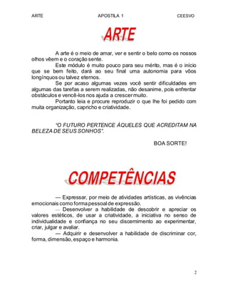 ARTE APOSTILA 1 CEESVO
A arte é o meio de amar, ver e sentir o belo como os nossos
olhos vêem e o coração sente.
Este módulo é muito pouco para seu mérito, mas é o início
que se bem feito, dará ao seu final uma autonomia para vôos
longínquos ou talvez eternos.
Se por acaso algumas vezes você sentir dificuldades em
algumas das tarefas a serem realizadas, não desanime, pois enfrentar
obstáculos e vencê-los nos ajuda a crescermuito.
Portanto leia e procure reproduzir o que lhe foi pedido com
muita organização, capricho e criatividade.
“O FUTURO PERTENCE ÀQUELES QUE ACREDITAM NA
BELEZA DE SEUS SONHOS”.
BOA SORTE!
— Expressar, por meio de atividades artísticas, as vivências
emocionais como formapessoalde expressão.
— Desenvolver a habilidade de descobrir e apreciar os
valores estéticos, de usar a criatividade, a iniciativa no senso de
individualidade e confiança no seu discernimento ao experimentar,
criar, julgar e avaliar.
— Adquirir e desenvolver a habilidade de discriminar cor,
forma, dimensão,espaço e harmonia.
2
 