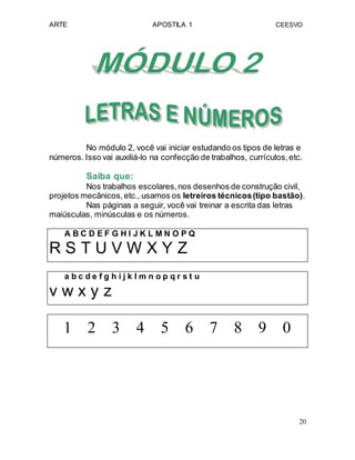ARTE APOSTILA 1 CEESVO
No módulo 2, você vai iniciar estudando os tipos de letras e
números. Isso vai auxiliá-lo na confecção de trabalhos, currículos,etc.
Saiba que:
Nos trabalhos escolares,nos desenhos de construção civil,
projetos mecânicos,etc., usamos os letreiros técnicos(tipo bastão).
Nas páginas a seguir, você vai treinar a escrita das letras
maiúsculas, minúsculas e os números.
A B C D E F G H I J K L M N O P Q
R S T U V W X Y Z
a b c d e f g h i j k l m n o p q r s t u
v w x y z
1 2 3 4 5 6 7 8 9 0
20
 