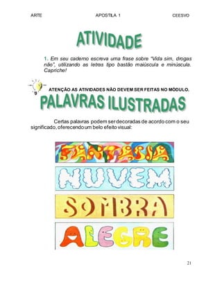 ARTE APOSTILA 1 CEESVO
1. Em seu caderno escreva uma frase sobre “Vida sim, drogas
não”, utilizando as letras tipo bastão maiúscula e minúscula.
Capriche!
ATENÇÃO AS ATIVIDADES NÃO DEVEM SER FEITAS NO MÓDULO.
Certas palavras podem serdecoradas de acordo com o seu
significado,oferecendoum belo efeito visual:
21
 