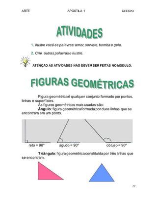 ARTE APOSTILA 1 CEESVO
1. Ilustre você as palavras:amor,sorvete,bombae gelo.
2. Crie outras palavrase ilustre.
ATENÇÃO AS ATIVIDADES NÃO DEVEM SER FEITAS NO MÓDULO.
Figura geométricaé qualquer conjunto formado por pontos,
linhas e superfícies.
As figuras geométricas mais usadas são:
Ângulo: figura geométricaformadapor duas linhas que se
encontram em um ponto.
reto = 90º agudo = 90º obtuso = 90º
Triângulo:figura geométricaconstituídapor três linhas que
se encontram.
22
 