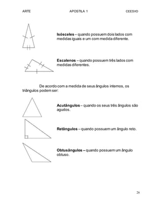 ARTE APOSTILA 1 CEESVO
Isósceles– quando possuem dois lados com
medidas iguais e um com medida diferente.
Escalenos – quando possuem três lados com
medidas diferentes.
De acordo com a medida de seus ângulos internos, os
triângulos podem ser:
Acutângulos– quando os seus três ângulos são
agudos.
Retângulos – quando possuem um ângulo reto.
Obtusângulos – quando possuem um ângulo
obtuso.
26
 