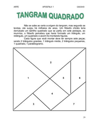 ARTE APOSTILA 1 CEESVO
Não se sabe ao certo a origem do tangram, mas segundo as
lendas, ele surgiu há milhares de anos. Um filósofo chinês teria
derrubado um ladrilho quadrado que se partiu em sete pedaços, ao
reuni-los, o filósofo percebeu que havia formado um triângulo, um
retângulo, um quadrado e assim foi montando figuras.
Cada figura que você montar deve ter sempre sete peças;
sendo 2 triângulos grandes, 1 triângulo médio, 2 triângulos pequenos,
1 quadrado, 1 paralelogramo.
2
1 5 6
4
3 7
29
 