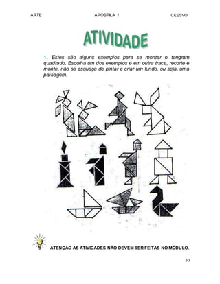 ARTE APOSTILA 1 CEESVO
1. Estes são alguns exemplos para se montar o tangram
quadrado. Escolha um dos exemplos e em outra trace, recorte e
monte, não se esqueça de pintar e criar um fundo, ou seja, uma
paisagem.
ATENÇÃO AS ATIVIDADES NÃO DEVEM SER FEITAS NO MÓDULO.
30
 