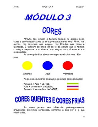 ARTE APOSTILA 1 CEESVO
Através dos tempos o homem sempre foi atraído pelas
cores e sentiu necessidade de se expressar por meio dela. Pintou nas
rochas, nas cavernas, nos templos, nos túmulos, nas casas e
utensílios. É também por meio da cor e da pintura que o homem
consegue expressar sua tristeza, sua alegria, seus dramas e sua
religiosidade.
As cores primárias são as cores puras e indivisíveis. São
elas:
Amarelo Azul Vermelho
As cores secundárias originam-se de duas cores primárias:
Amarelo + Azul = VERDE
Azul + Vermelho = VIOLETA
Amarelo + Vermelho = LARANJA
As cores podem nos influenciar psicologicamente,
provocando diferentes sensações, conforme a sua cor e a sua
intensidade.
33
 