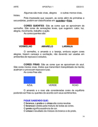 ARTE APOSTILA 1 CEESVO
tristes.
Algumas são mais vivas, alegres e outras menos vivas,
Pela impressão que causam, as cores além de primárias e
secundárias, podem ser classificadas em: quentes e frias.
CORES QUENTES: São as cores que se aproximam do
vermelho. São cores de sensações leves, que sugerem: calor, luz,
alegria, movimento, trabalho e ação.
As cores quentes são:
VERMELHO AMARELO LARANJA
O vermelho, o amarelo e o laranja, embora sejam cores
alegres, trazem cansaço e excitação, não devendo ser usadas em
ambientes de repouso e estudos.
CORES FRIAS: São as cores que se aproximam do azul.
São cores menos vivas, tristes que transmitem tranqüilidade da mente;
acalmam e provocam repouso e paz.
As cores frias são:
AZUL VERDE ROXO
O amarelo e o roxo são consideradas cores de equilíbrio
podendo serfrias ou quentes de acordo com seus sentimentos.
FIQUE SABENDO QUE:
O branco,o preto e o cinza são cores neutras.
O brancoé obtido pela mistura de todas as cores.
O preto significaausência de cor.
O cinza é resultado da mistura do branco e do preto.
34
 